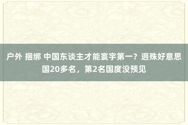 户外 捆绑 中国东谈主才能寰宇第一？迥殊好意思国20多名，第