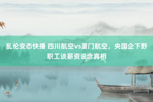 乱伦变态快播 四川航空vs厦门航空，央国企下野职工谈薪资说念真相