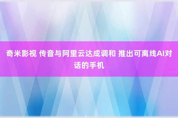 奇米影视 传音与阿里云达成调和 推出可离线AI对话的手机