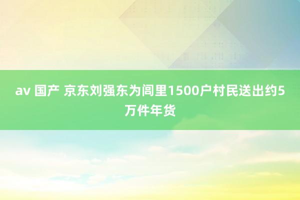 av 国产 京东刘强东为闾里1500户村民送出约5万件年货