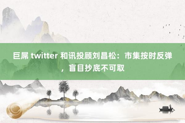 巨屌 twitter 和讯投顾刘昌松：市集按时反弹，盲目抄底