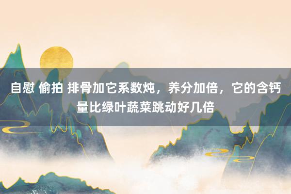 自慰 偷拍 排骨加它系数炖，养分加倍，它的含钙量比绿叶蔬菜跳