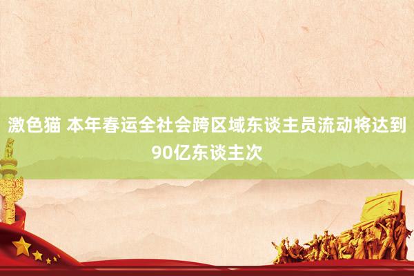 激色猫 本年春运全社会跨区域东谈主员流动将达到90亿东谈主次