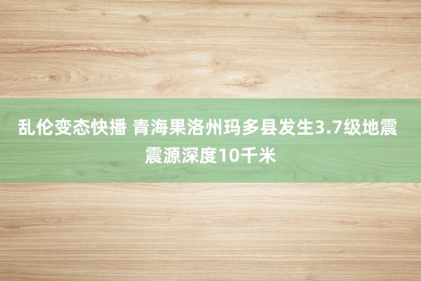 乱伦变态快播 青海果洛州玛多县发生3.7级地震 震源深度10千米