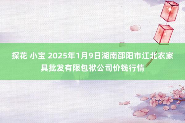 探花 小宝 2025年1月9日湖南邵阳市江北农家具批发有限包袱公司价钱行情