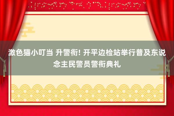 激色猫小叮当 升警衔! 开平边检站举行普及东说念主民警员警衔