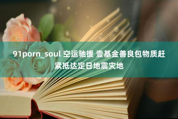 91porn_soul 空运驰援 壹基金善良包物质赶紧抵达定日地震灾地