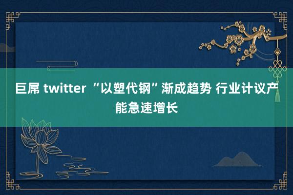 巨屌 twitter “以塑代钢”渐成趋势 行业计议产能急速