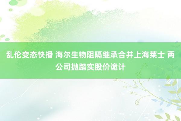 乱伦变态快播 海尔生物阻隔继承合并上海莱士 两公司抛踏实股价诡计