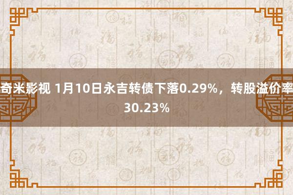 奇米影视 1月10日永吉转债下落0.29%，转股溢价率30.