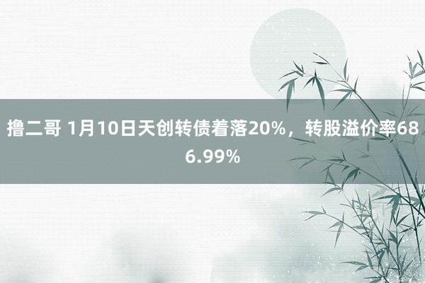 撸二哥 1月10日天创转债着落20%，转股溢价率686.99