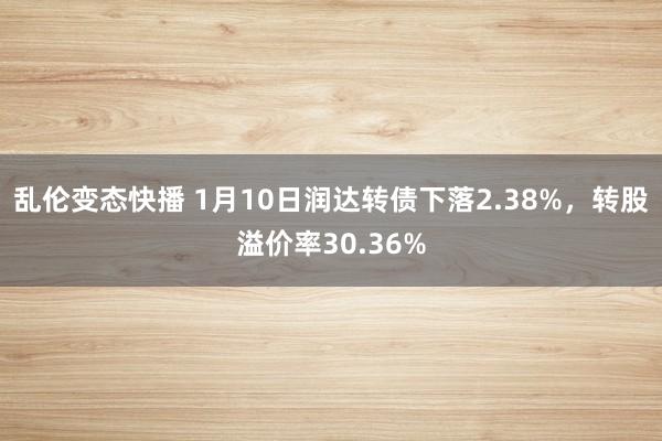 乱伦变态快播 1月10日润达转债下落2.38%，转股溢价率30.36%