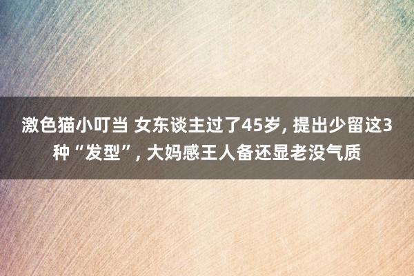 激色猫小叮当 女东谈主过了45岁, 提出少留这3种“发型”,