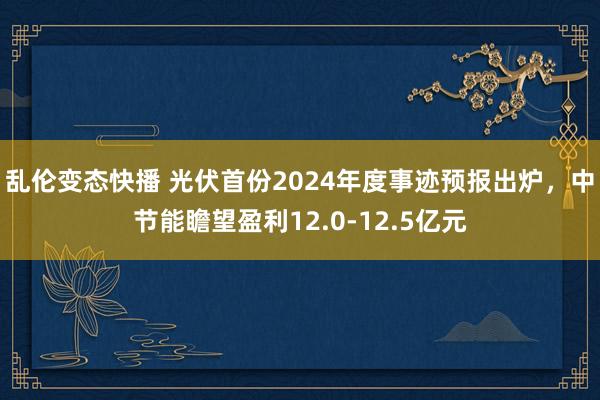 乱伦变态快播 光伏首份2024年度事迹预报出炉，中节能瞻望盈利12.0-12.5亿元