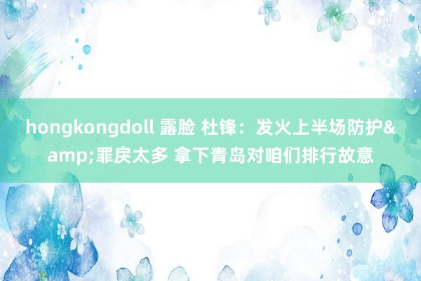 hongkongdoll 露脸 杜锋：发火上半场防护&