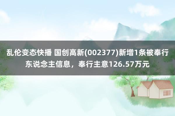 乱伦变态快播 国创高新(002377)新增1条被奉行东说念主信息，奉行主意126.57万元