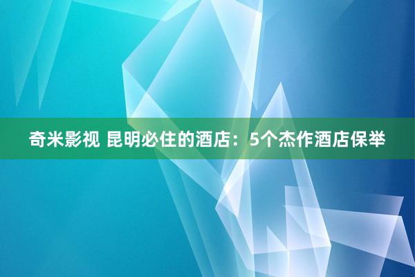 奇米影视 昆明必住的酒店：5个杰作酒店保举