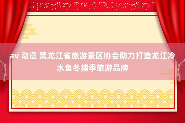 av 动漫 黑龙江省旅游景区协会助力打造龙江冷水鱼冬捕季旅游品牌