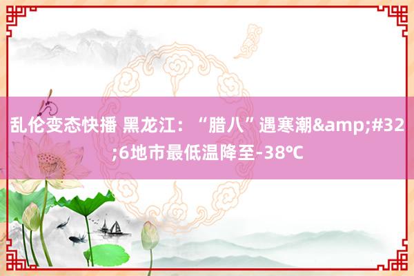 乱伦变态快播 黑龙江：“腊八”遇寒潮&#32;6地市最低温降至-38℃