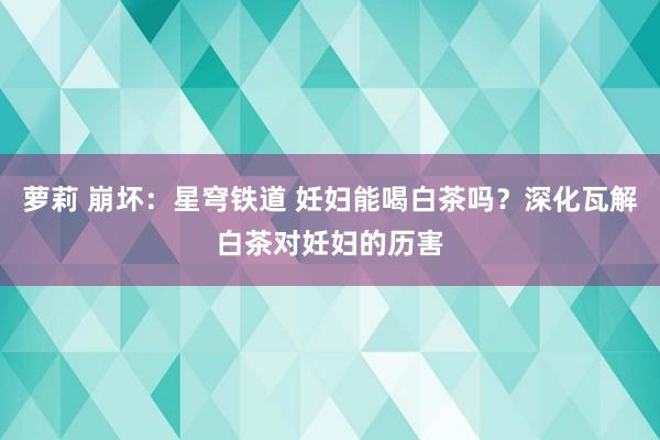 萝莉 崩坏：星穹铁道 妊妇能喝白茶吗？深化瓦解白茶对妊妇的历害