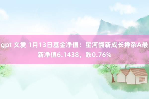 gpt 文爱 1月13日基金净值：星河翻新成长搀杂A最新净值6.1438，跌0.76%