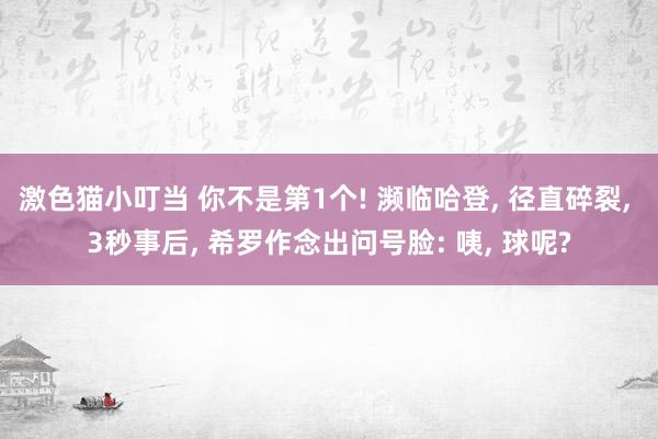 激色猫小叮当 你不是第1个! 濒临哈登， 径直碎裂， 3秒事后， 希罗作念出问号脸: 咦， 球呢?