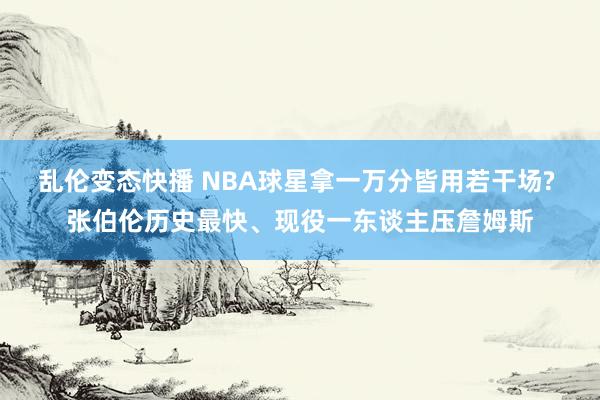 乱伦变态快播 NBA球星拿一万分皆用若干场? 张伯伦历史最快、现役一东谈主压詹姆斯