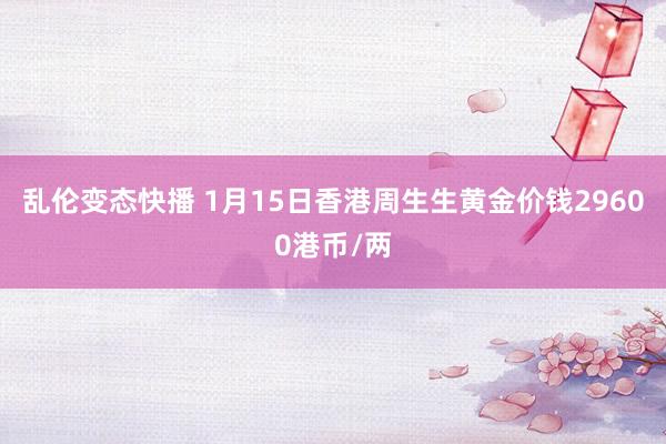 乱伦变态快播 1月15日香港周生生黄金价钱29600港币/两