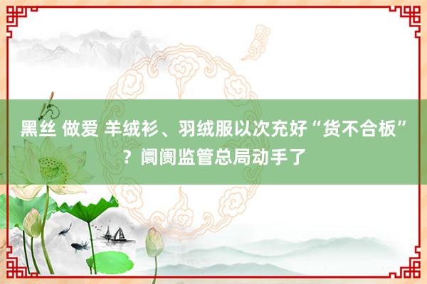 黑丝 做爱 羊绒衫、羽绒服以次充好“货不合板”？阛阓监管总局