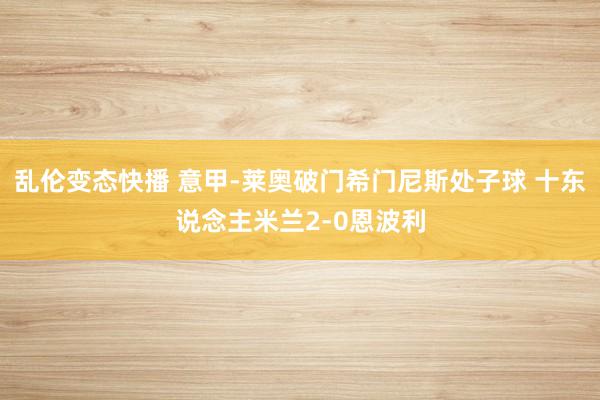 乱伦变态快播 意甲-莱奥破门希门尼斯处子球 十东说念主米兰2-0恩波利